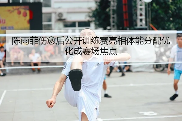 陈雨菲伤愈后公开训练赛亮相体能分配优化成赛场焦点
