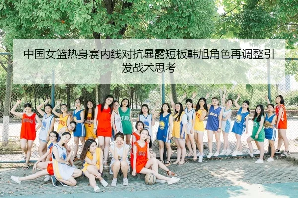 中国女篮热身赛内线对抗暴露短板韩旭角色再调整引发战术思考