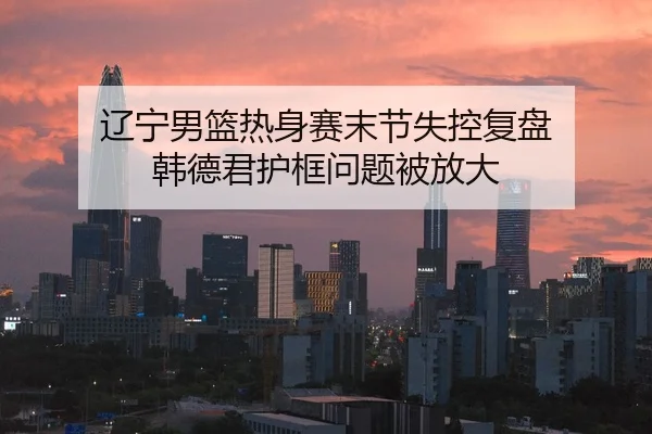 辽宁男篮热身赛末节失控复盘 韩德君护框问题被放大