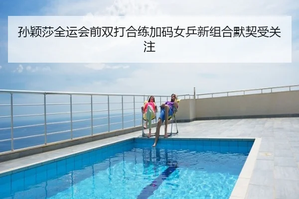 孙颖莎全运会前双打合练加码女乒新组合默契受关注
